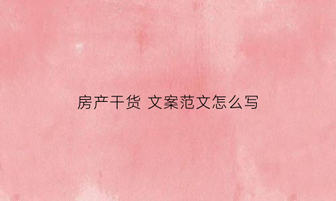 房产干货文案范文怎么写(房产文案怎么写吸引人)